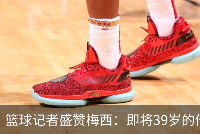 篮球记者盛赞梅西：即将39岁的他依旧无与伦比 梅西之后再无梅西