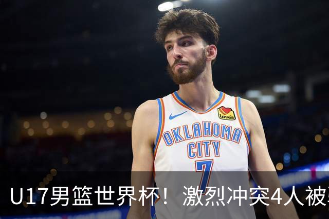 U17男篮世界杯！激烈冲突4人被驱逐，王建军承认对抗差，但不认怂